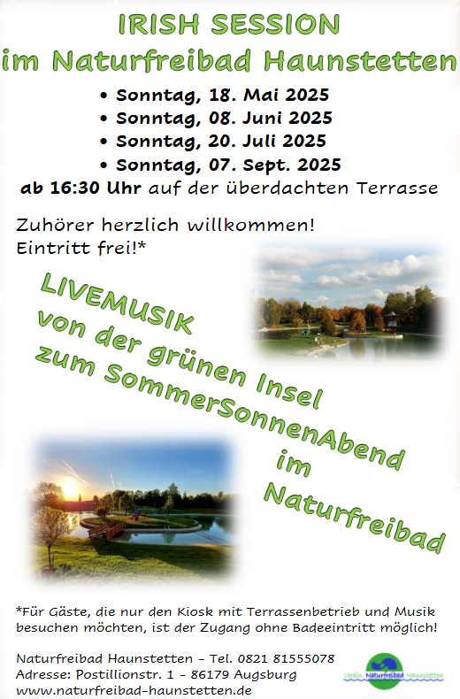 
Irish Session
im Naturfreibad Haunstetten
 Sonntag, 18. Mai 2025
 Sonntag, 08. Juni 2025
 Sonntag, 20. Juli 2025
 Sonntag, 07. Sept. 2025
ab 16:30 Uhr auf der berdachten Terrasse
Zuhrer herzlich willkommen!
Eintritt frei!*
*Fr Gste, die nur den Kiosk mit Terrassenbetrieb und Musik
besuchen mchten, ist der Zugang ohne Badeeintritt mglich!
Naturfreibad Haunstetten - Tel. 0821 81555078
Adresse: Postillionstr. 1 - 86179 Augsburg
www.naturfreibad-haunstetten.de