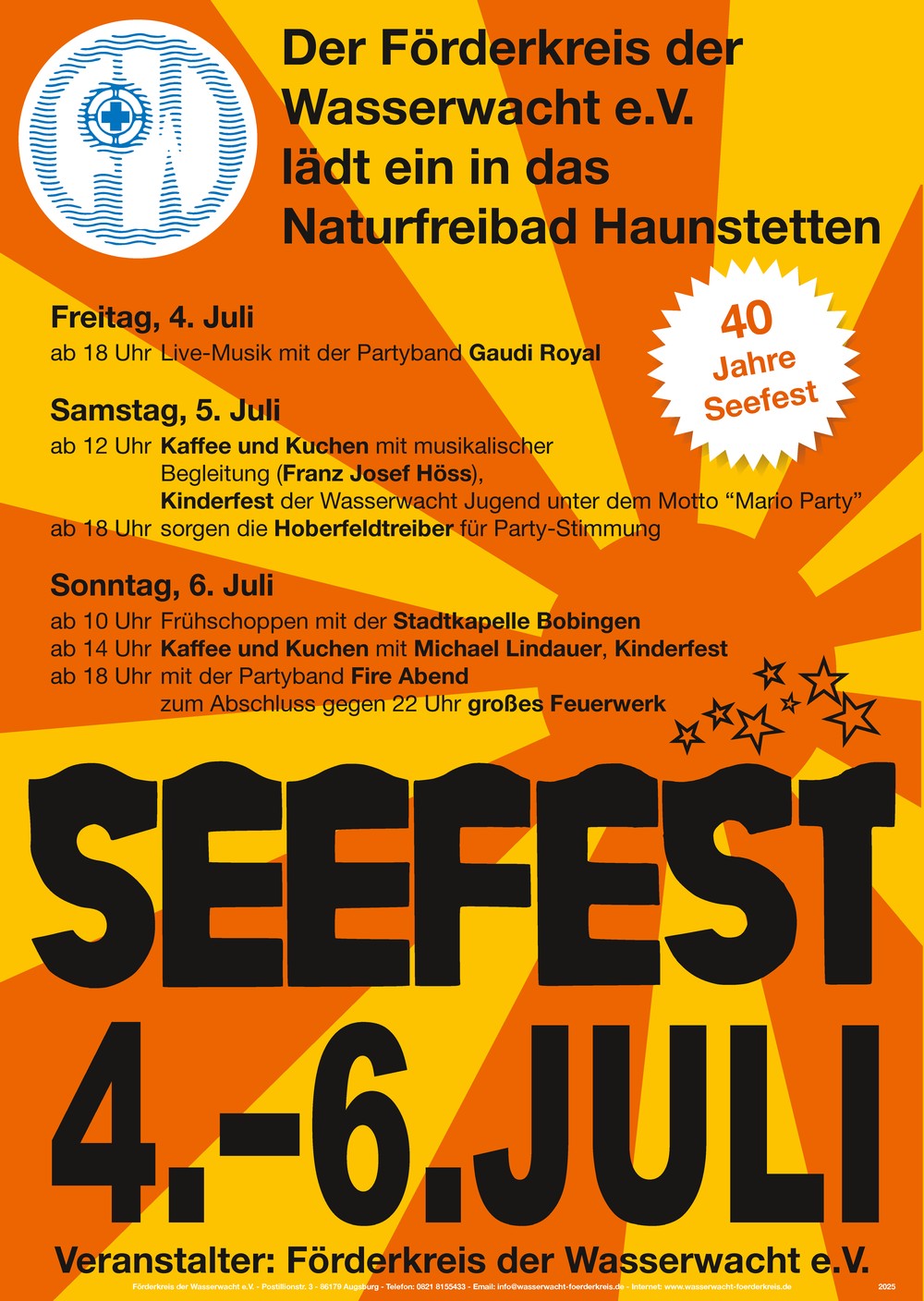 
4. bis 6. Juli 2025 Seefest im Naturfreibad Haunstetten

Freitag, 4. Juli
ab 18 Uhr	Live-Musik mit der Partyband Gaudi Royal

Samstag, 5. Juli
ab 12 Uhr	Kaffee und Kuchen mit Franz Josef Hss
Kinderfest mit der Wasserwacht-Jugend unter dem Motto Mario Party
ab 18 Uhr	sorgen die Hoberfeldtreiber fr Party-Stimmung

Sonntag, 6. Juli
ab 10 Uhr	Frhschoppen mit der Stadtkapelle Bobingen
ab 14 Uhr	Kaffee und Kuchen mit dem Alleinunterhalter Michael Lindauer
Kinderfest mit der Wasserwacht-Jugend unter dem Motto Mario Party
ab 18 Uhr	Live-Musik mit der Partyband Fire Abend
zum Abschluss gegen 22 Uhr groes Feuerwerk
